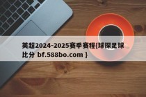 英超2024-2025赛季赛程{球探足球比分 bf.588bo.com }