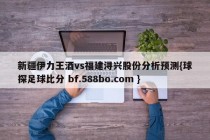 新疆伊力王酒vs福建浔兴股份分析预测{球探足球比分 bf.588bo.com }